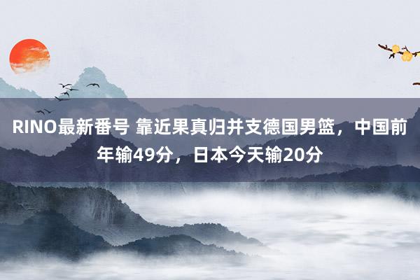 RINO最新番号 靠近果真归并支德国男篮，中国前年输49分，日本今天输20分