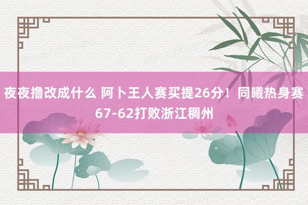 夜夜撸改成什么 阿卜王人赛买提26分！同曦热身赛67-62打败浙江稠州