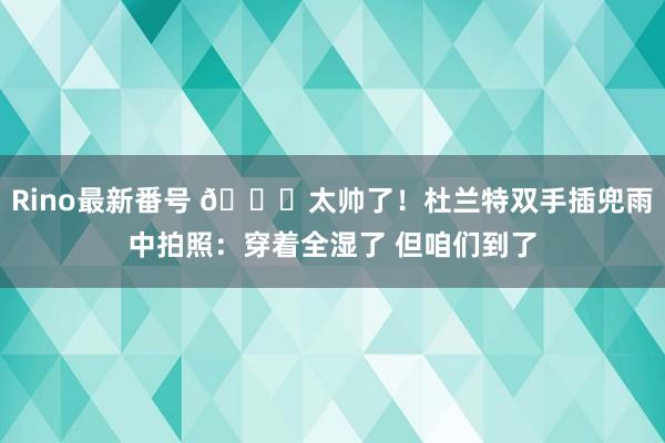 Rino最新番号 ?太帅了！杜兰特双手插兜雨中拍照：穿着全湿了 但咱们到了