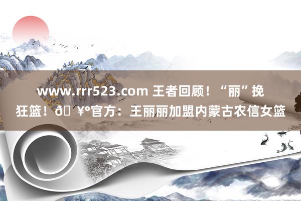 www.rrr523.com 王者回顾！“丽”挽狂篮！?官方：王丽丽加盟内蒙古农信女篮