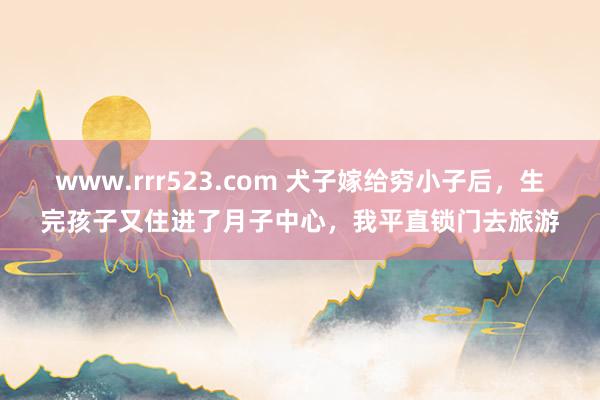 www.rrr523.com 犬子嫁给穷小子后，生完孩子又住进了月子中心，我平直锁门去旅游