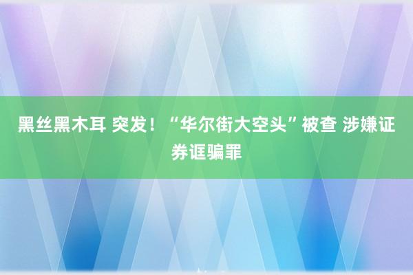 黑丝黑木耳 突发！“华尔街大空头”被查 涉嫌证券诓骗罪