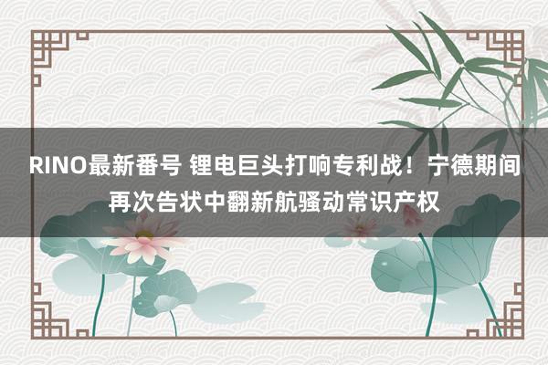 RINO最新番号 锂电巨头打响专利战！宁德期间再次告状中翻新航骚动常识产权