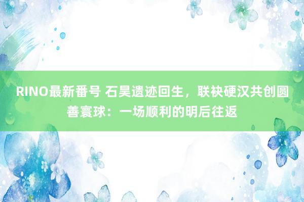 RINO最新番号 石昊遗迹回生，联袂硬汉共创圆善寰球：一场顺利的明后往返