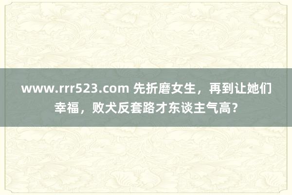 www.rrr523.com 先折磨女生，再到让她们幸福，败犬反套路才东谈主气高？