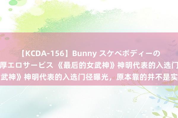 【KCDA-156】Bunny スケベボディーのバニーガールが手と口で濃厚エロサービス 《最后的女武神》神明代表的入选门径曝光，原本靠的并不是实力