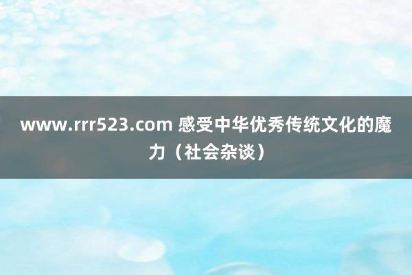 www.rrr523.com 感受中华优秀传统文化的魔力（社会杂谈）