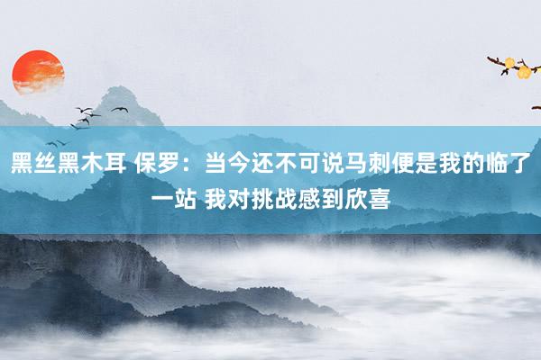 黑丝黑木耳 保罗：当今还不可说马刺便是我的临了一站 我对挑战感到欣喜