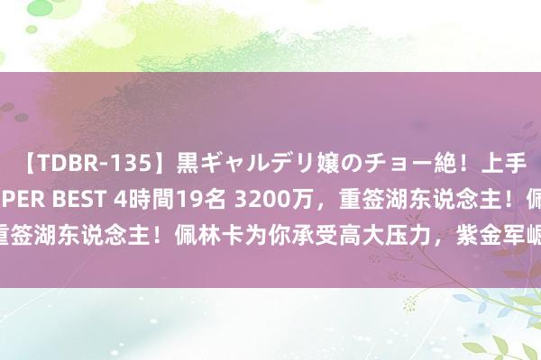 【TDBR-135】黒ギャルデリ嬢のチョー絶！上手いフェラチオ！！SUPER BEST 4時間19名 3200万，重签湖东说念主！佩林卡为你承受高大压力，紫金军崛起你很要道