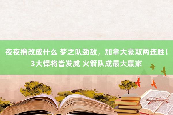 夜夜撸改成什么 梦之队劲敌，加拿大豪取两连胜！3大悍将皆发威 火箭队成最大赢家