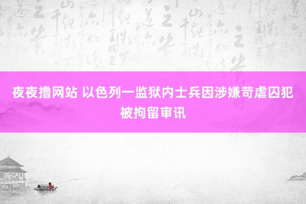 夜夜撸网站 以色列一监狱内士兵因涉嫌苛虐囚犯被拘留审讯