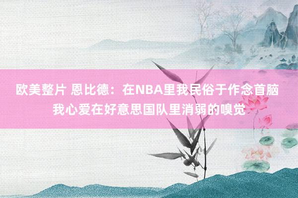 欧美整片 恩比德：在NBA里我民俗于作念首脑 我心爱在好意思国队里消弱的嗅觉