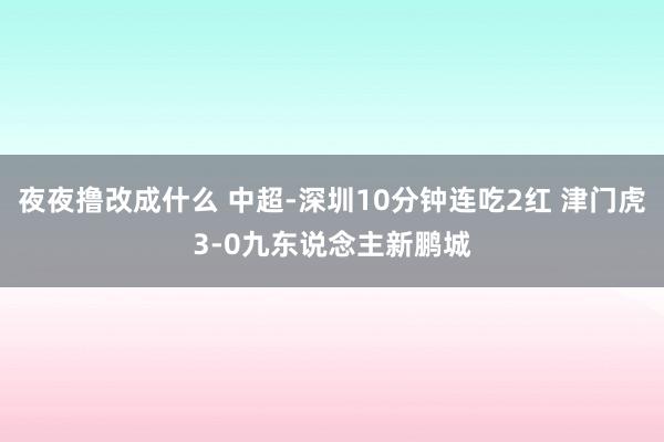 夜夜撸改成什么 中超-深圳10分钟连吃2红 津门虎3-0九东说念主新鹏城