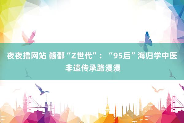 夜夜撸网站 赣鄱“Z世代”：“95后”海归学中医 非遗传承路漫漫