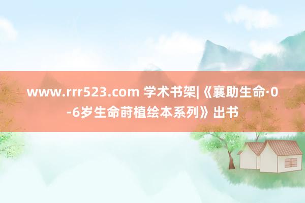 www.rrr523.com 学术书架|《襄助生命·0-6岁生命莳植绘本系列》出书