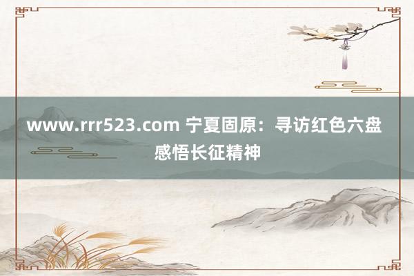 www.rrr523.com 宁夏固原：寻访红色六盘 感悟长征精神