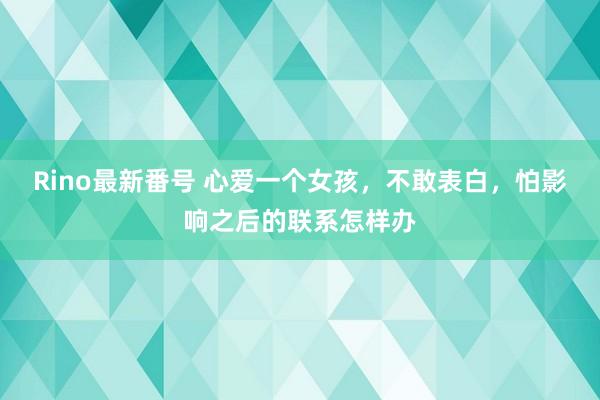 Rino最新番号 心爱一个女孩，不敢表白，怕影响之后的联系怎样办