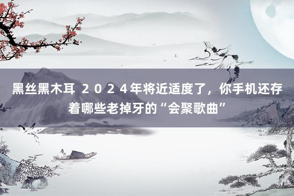 黑丝黑木耳 ２０２４年将近适度了，你手机还存着哪些老掉牙的“会聚歌曲”