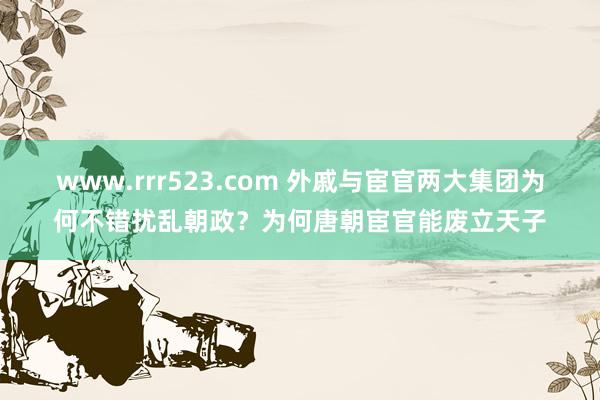 www.rrr523.com 外戚与宦官两大集团为何不错扰乱朝政？为何唐朝宦官能废立天子