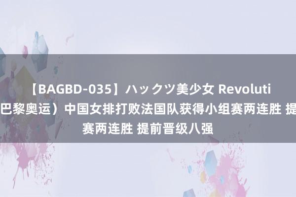 【BAGBD-035】ハックツ美少女 Revolution Rino （巴黎奥运）中国女排打败法国队获得小组赛两连胜 提前晋级八强