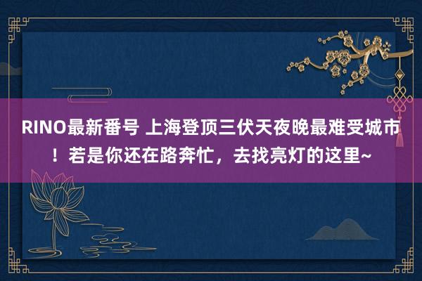 RINO最新番号 上海登顶三伏天夜晚最难受城市！若是你还在路奔忙，去找亮灯的这里~