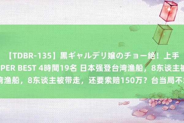 【TDBR-135】黒ギャルデリ嬢のチョー絶！上手いフェラチオ！！SUPER BEST 4時間19名 日本强登台湾渔船，8东谈主被带走，还要索赔150万？台当局不敢喊放东谈主