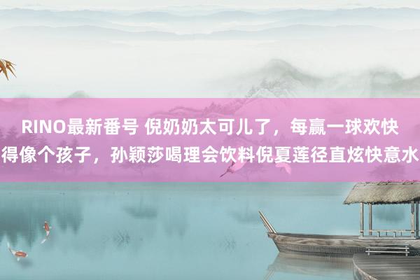 RINO最新番号 倪奶奶太可儿了，每赢一球欢快得像个孩子，孙颖莎喝理会饮料倪夏莲径直炫快意水