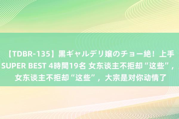 【TDBR-135】黒ギャルデリ嬢のチョー絶！上手いフェラチオ！！SUPER BEST 4時間19名 女东谈主不拒却“这些”，大宗是对你动情了