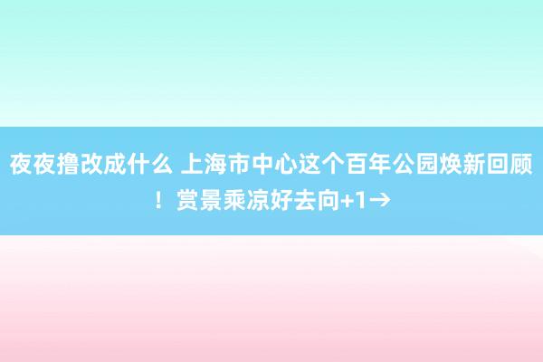 夜夜撸改成什么 上海市中心这个百年公园焕新回顾！赏景乘凉好去向+1→