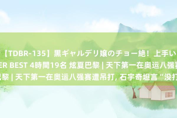 【TDBR-135】黒ギャルデリ嬢のチョー絶！上手いフェラチオ！！SUPER BEST 4時間19名 炫夏巴黎 | 天下第一在奥运八强赛遭吊打， 石宇奇坦言“没打好”