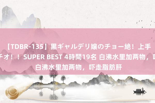 【TDBR-135】黒ギャルデリ嬢のチョー絶！上手いフェラチオ！！SUPER BEST 4時間19名 白沸水里加两物，吓走脂肪肝