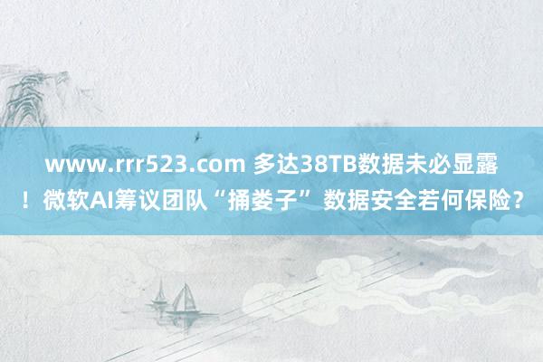 www.rrr523.com 多达38TB数据未必显露！微软AI筹议团队“捅娄子” 数据安全若何保险？