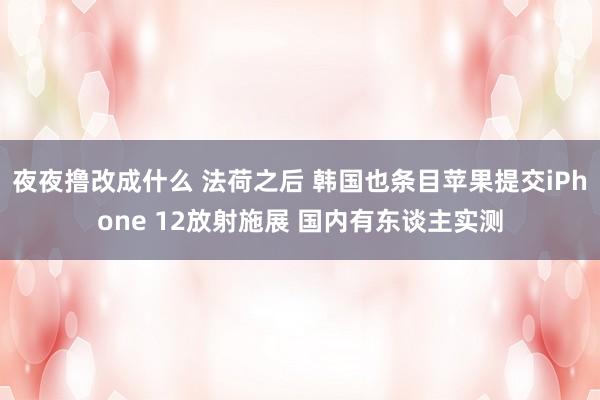 夜夜撸改成什么 法荷之后 韩国也条目苹果提交iPhone 12放射施展 国内有东谈主实测