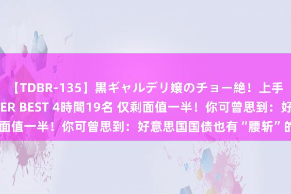 【TDBR-135】黒ギャルデリ嬢のチョー絶！上手いフェラチオ！！SUPER BEST 4時間19名 仅剩面值一半！你可曾思到：好意思国国债也有“腰斩”的一天