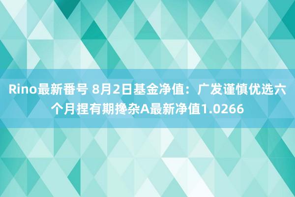 Rino最新番号 8月2日基金净值：广发谨慎优选六个月捏有期搀杂A最新净值1.0266