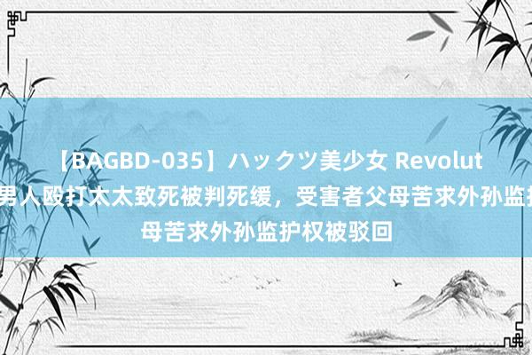 【BAGBD-035】ハックツ美少女 Revolution Rino 男人殴打太太致死被判死缓，受害者父母苦求外孙监护权被驳回