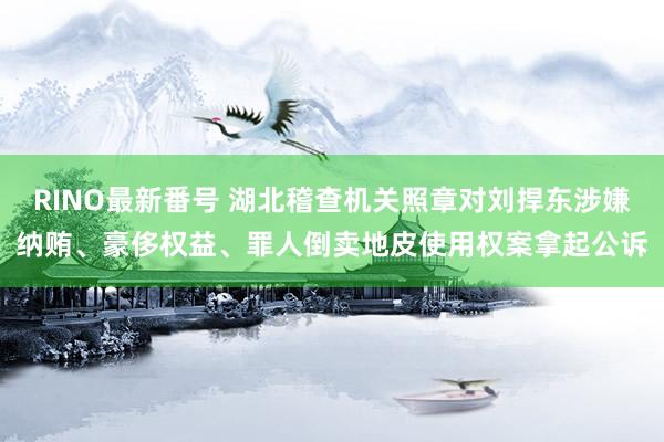 RINO最新番号 湖北稽查机关照章对刘捍东涉嫌纳贿、豪侈权益、罪人倒卖地皮使用权案拿起公诉