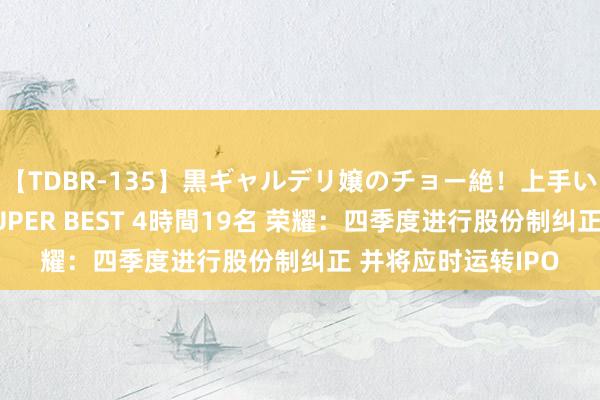 【TDBR-135】黒ギャルデリ嬢のチョー絶！上手いフェラチオ！！SUPER BEST 4時間19名 荣耀：四季度进行股份制纠正 并将应时运转IPO