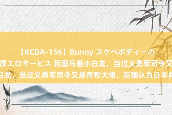 【KCDA-156】Bunny スケベボディーのバニーガールが手と口で濃厚エロサービス 民国马匪小白龙，当过义勇军司令又是青帮大佬，后确认为日本间谍