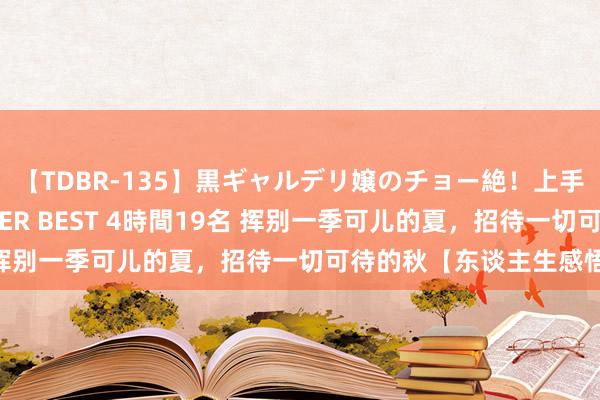 【TDBR-135】黒ギャルデリ嬢のチョー絶！上手いフェラチオ！！SUPER BEST 4時間19名 挥别一季可儿的夏，招待一切可待的秋【东谈主生感悟】