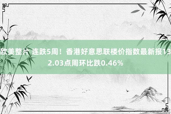 欧美整片 连跌5周！香港好意思联楼价指数最新报132.03点周环比跌0.46%