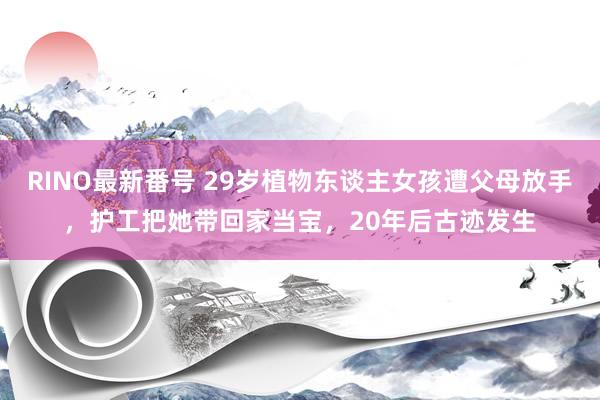 RINO最新番号 29岁植物东谈主女孩遭父母放手，护工把她带回家当宝，20年后古迹发生