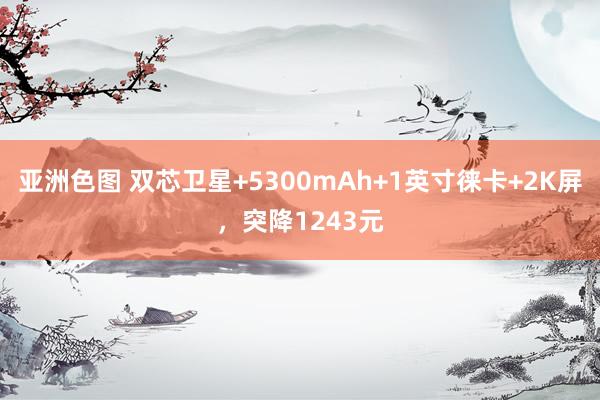 亚洲色图 双芯卫星+5300mAh+1英寸徕卡+2K屏，突降1243元