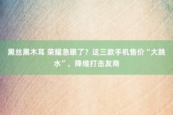 黑丝黑木耳 荣耀急眼了？这三款手机售价“大跳水”，降维打击友商