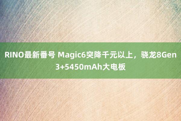 RINO最新番号 Magic6突降千元以上，骁龙8Gen3+5450mAh大电板