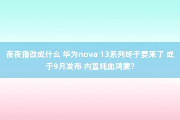 夜夜撸改成什么 华为nova 13系列终于要来了 或于9月发布 内置纯血鸿蒙？