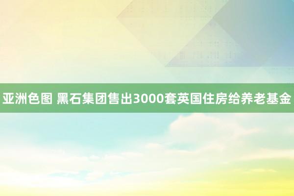 亚洲色图 黑石集团售出3000套英国住房给养老基金