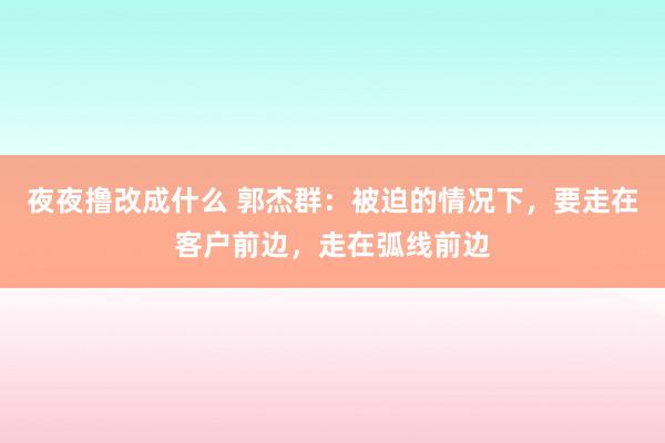 夜夜撸改成什么 郭杰群：被迫的情况下，要走在客户前边，走在弧线前边