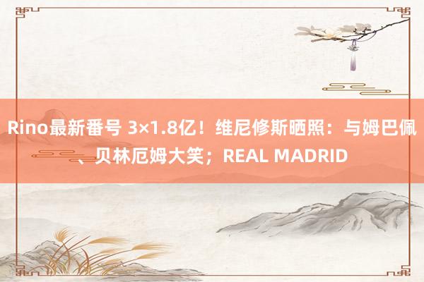 Rino最新番号 3×1.8亿！维尼修斯晒照：与姆巴佩、贝林厄姆大笑；REAL MADRID