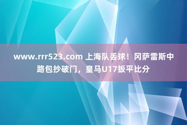 www.rrr523.com 上海队丢球！冈萨雷斯中路包抄破门，皇马U17扳平比分